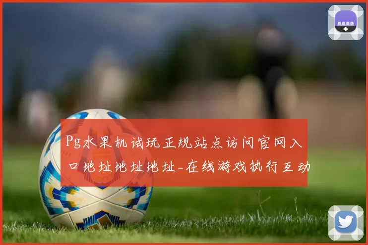 Pg水果机试玩正规站点访问官网入口地址地址地址_在线游戏执行互动互动体验模式大全