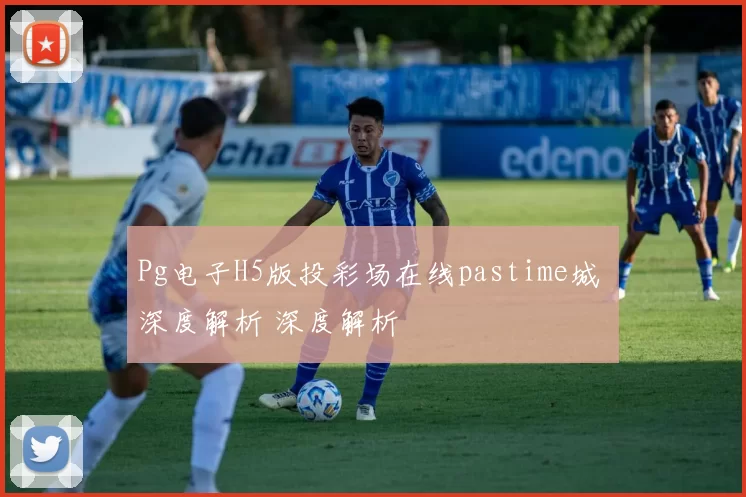 Pg电子H5版投彩场在线pastime城 深度解析 深度解析