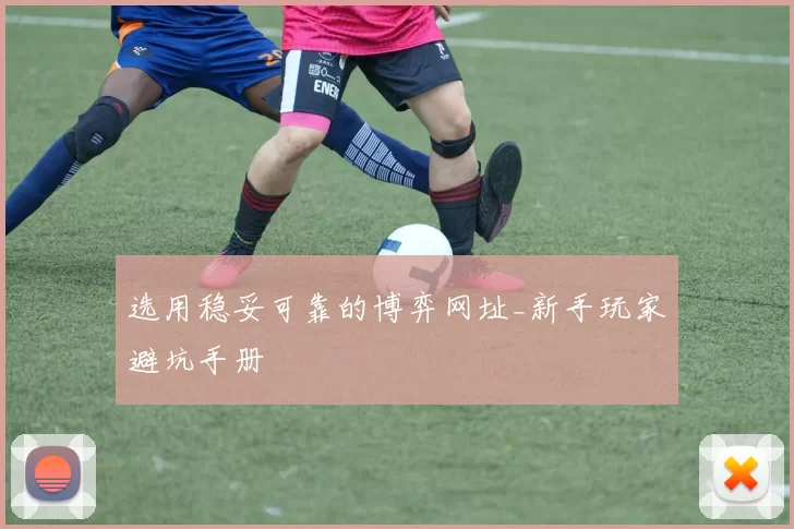 选用稳妥可靠的博弈网址_新手玩家避坑手册